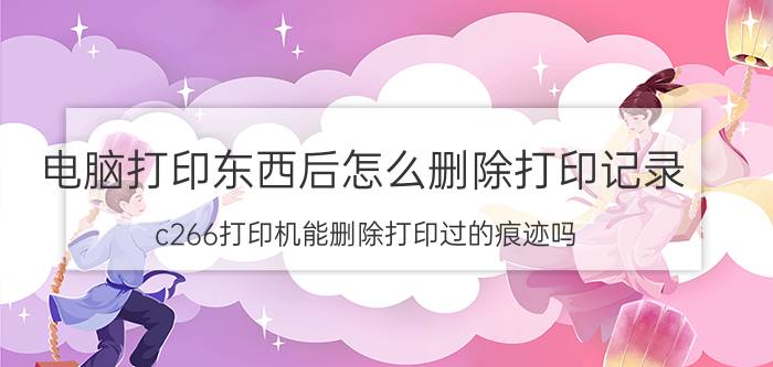 电脑打印东西后怎么删除打印记录 c266打印机能删除打印过的痕迹吗？